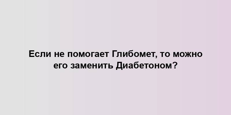 Если не помогает Глибомет, то можно его заменить Диабетоном?