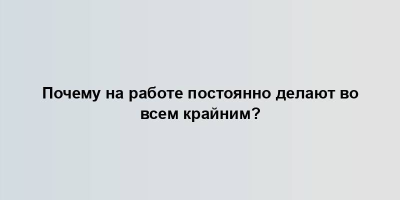 Почему на работе постоянно делают во всем крайним?