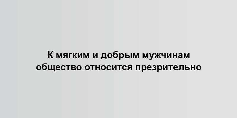 К мягким и добрым мужчинам общество относится презрительно