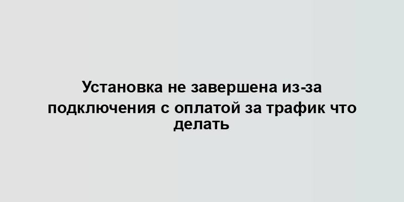 Установка не завершена из-за подключения с оплатой за трафик что делать