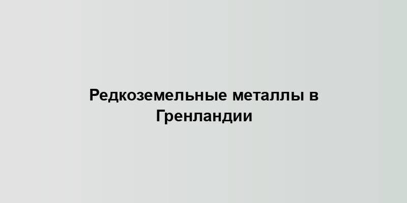 Редкоземельные металлы в Гренландии