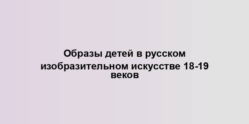 Образы детей в русском изобразительном искусстве 18-19 веков