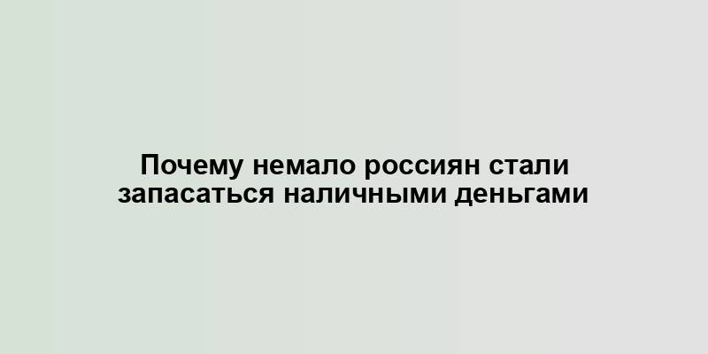 Почему немало россиян стали запасаться наличными деньгами