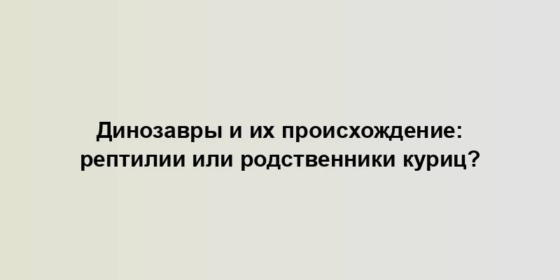 Динозавры и их происхождение: рептилии или родственники куриц?