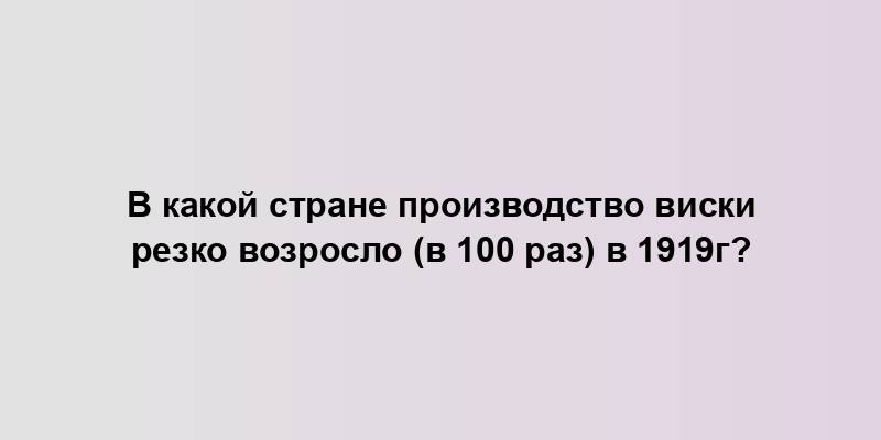 В какой стране производство виски резко возросло (в 100 раз) в 1919г?