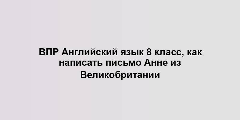 ВПР Английский язык 8 класс, как написать письмо Анне из Великобритании