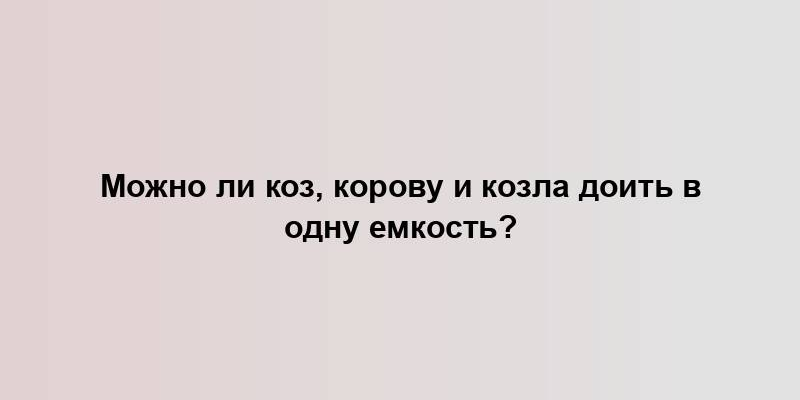 Можно ли коз, корову и козла доить в одну емкость?