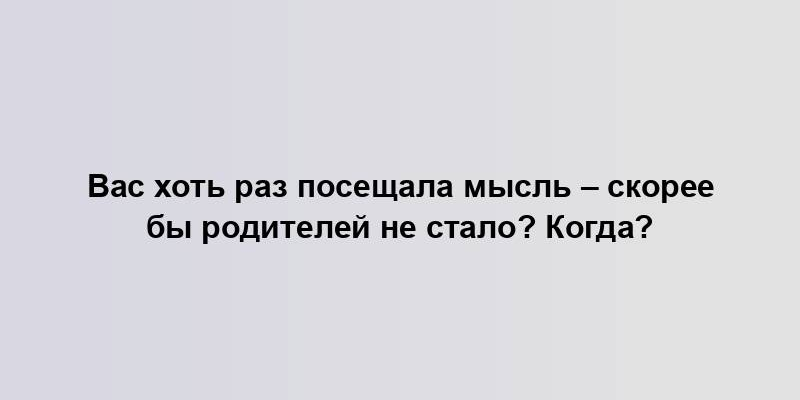 Вас хоть раз посещала мысль – скорее бы родителей не стало? Когда?