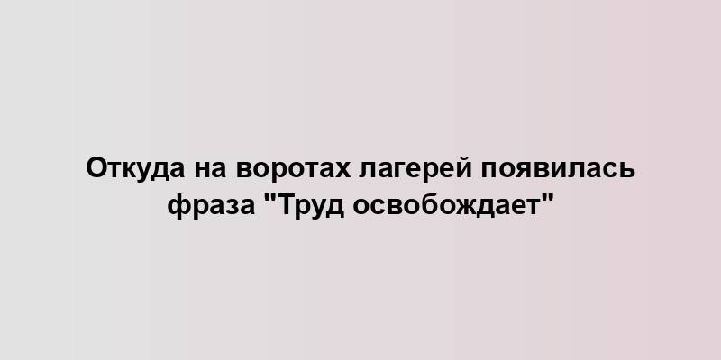 Откуда на воротах лагерей появилась фраза "Труд освобождает"