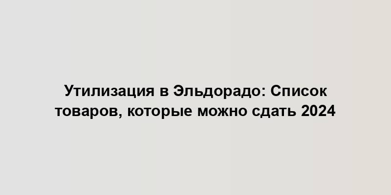 Утилизация в Эльдорадо: Список товаров, которые можно сдать 2024