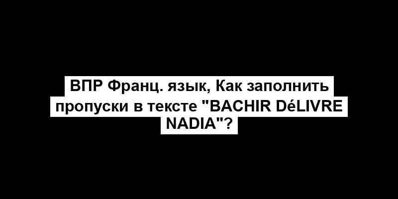 ВПР Франц. язык, Как заполнить пропуски в тексте "Bachir délivre Nadia"?