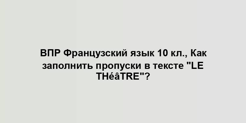 ВПР Французский язык 10 кл., Как заполнить пропуски в тексте "Le théâtre"?