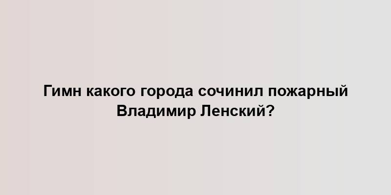 Гимн какого города сочинил пожарный Владимир Ленский?