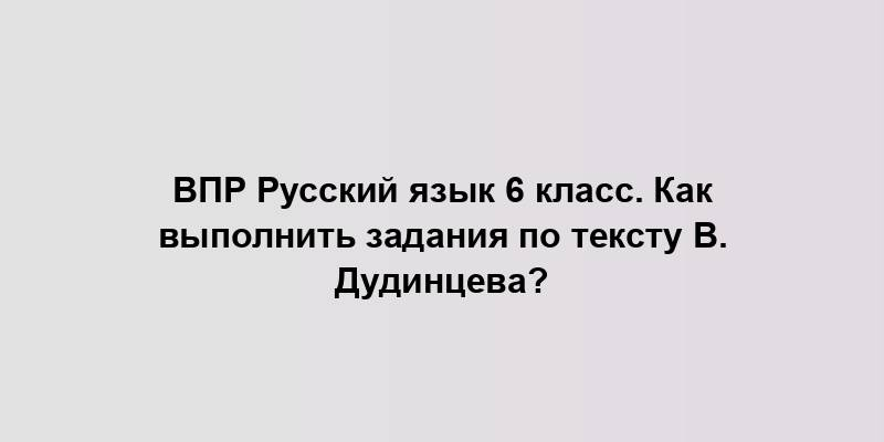 ВПР Русский язык 6 класс. Как выполнить задания по тексту В. Дудинцева?