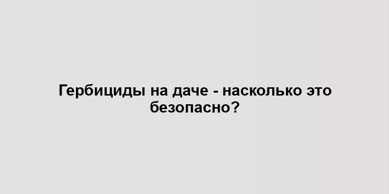 Гербициды на даче - насколько это безопасно?