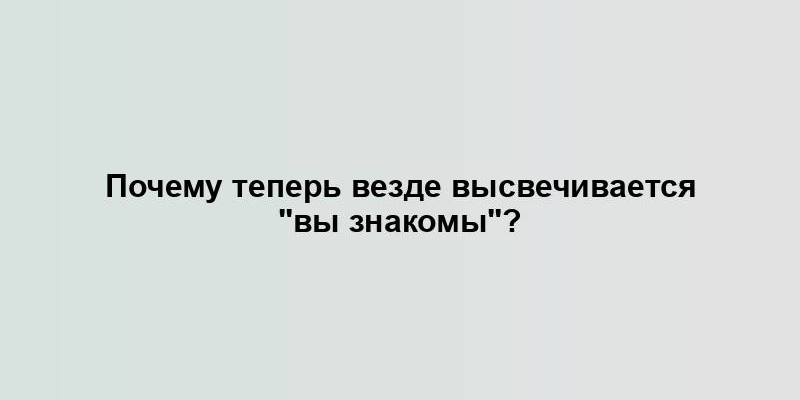 Почему теперь везде высвечивается "вы знакомы"?