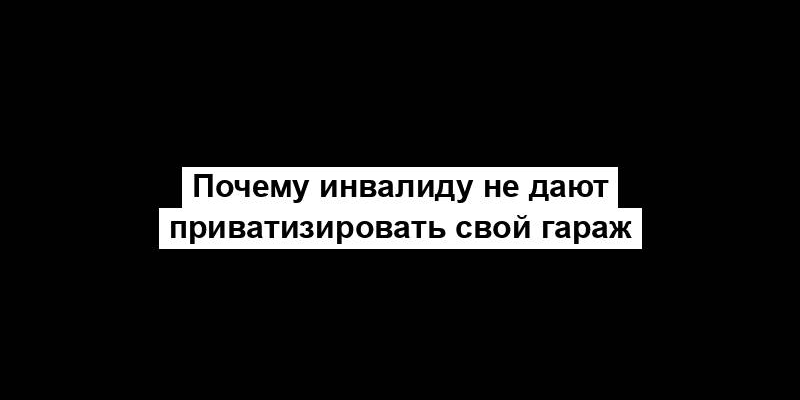 Почему инвалиду не дают приватизировать свой гараж