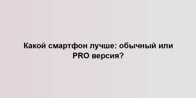 Какой смартфон лучше: обычный или Pro версия?