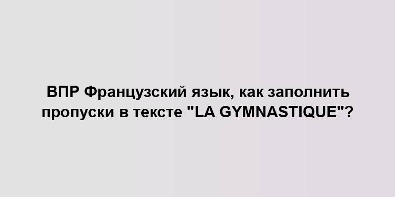 ВПР Французский язык, как заполнить пропуски в тексте "La gymnastique"?