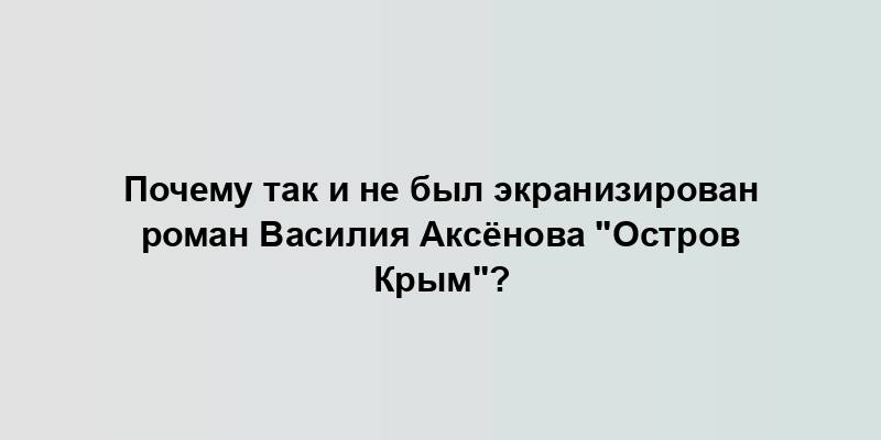 Почему так и не был экранизирован роман Василия Аксёнова "Остров Крым"?