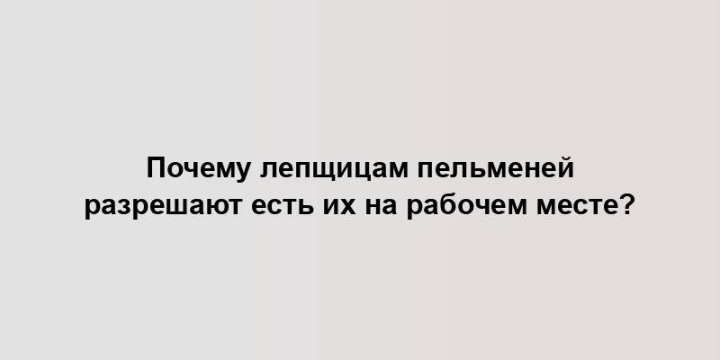 Почему лепщицам пельменей разрешают есть их на рабочем месте?