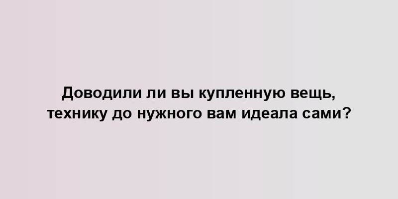 Доводили ли вы купленную вещь, технику до нужного вам идеала сами?