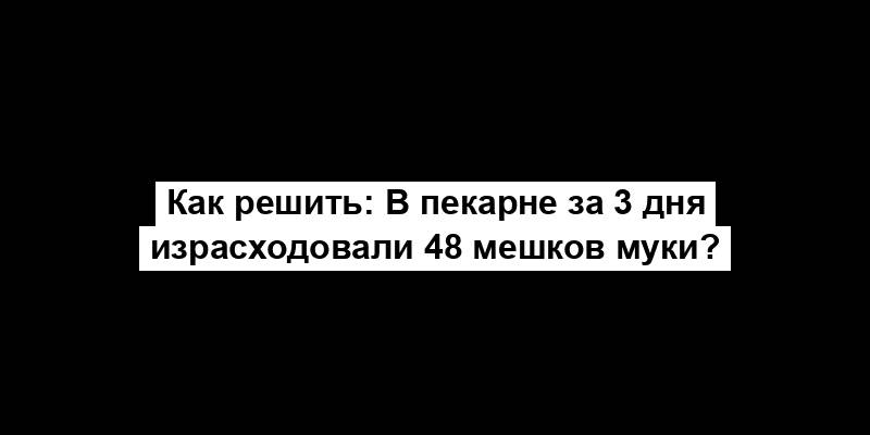 Как решить: В пекарне за 3 дня израсходовали 48 мешков муки?