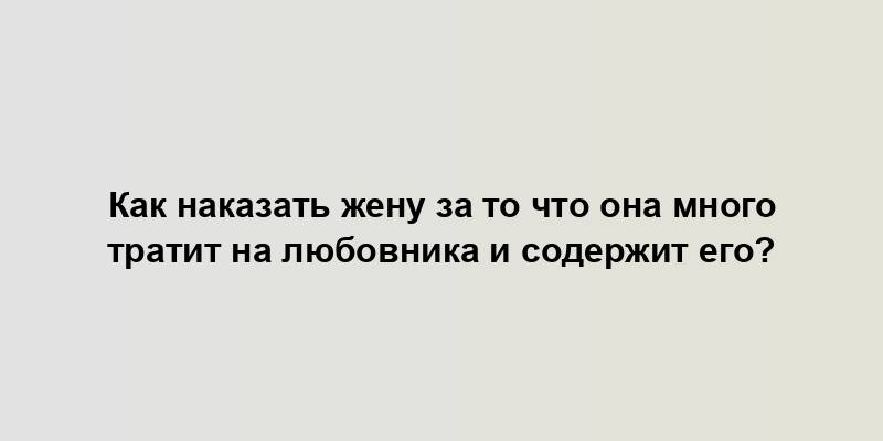 Как наказать жену за то что она много тратит на любовника и содержит его?