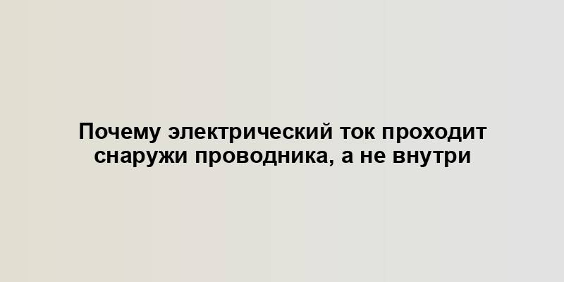 Почему электрический ток проходит снаружи проводника, а не внутри