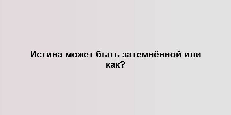 Истина может быть затемнённой или как?