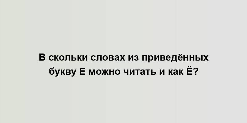 В скольки словах из приведённых букву Е можно читать и как Ё?