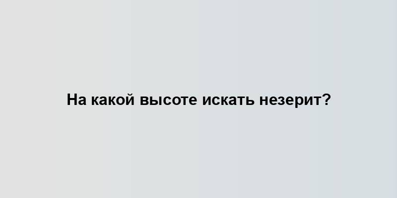 На какой высоте искать незерит?