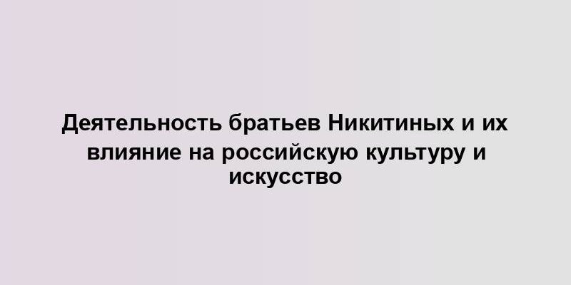 Деятельность братьев Никитиных и их влияние на российскую культуру и искусство