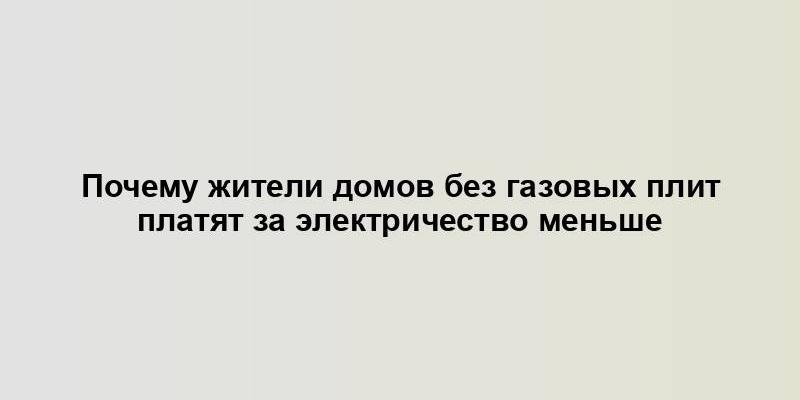 Почему жители домов без газовых плит платят за электричество меньше