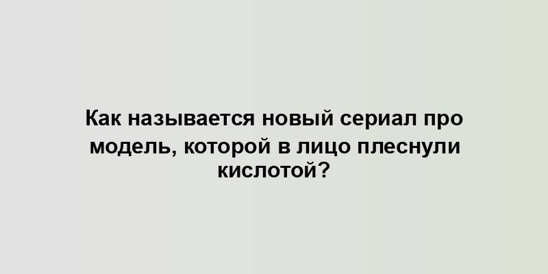 Как называется новый сериал про модель, которой в лицо плеснули кислотой?