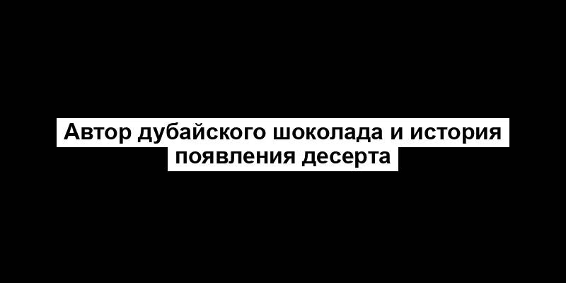 Автор дубайского шоколада и история появления десерта