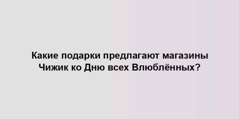 Какие подарки предлагают магазины Чижик ко Дню всех Влюблённых?