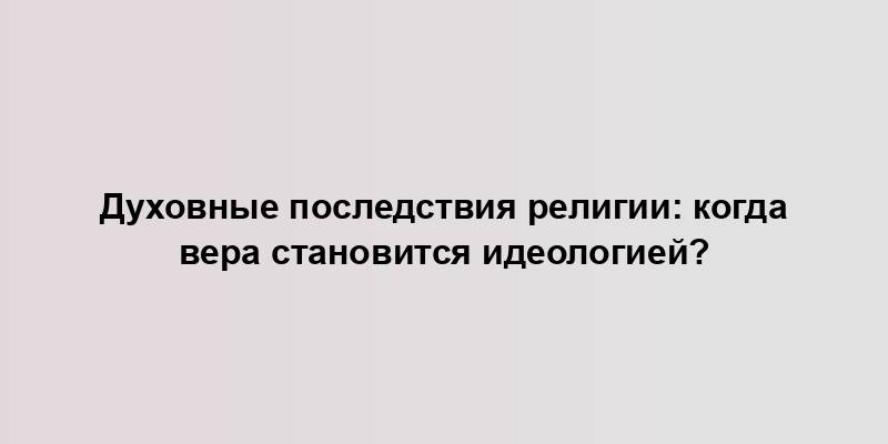 Духовные последствия религии: когда вера становится идеологией?