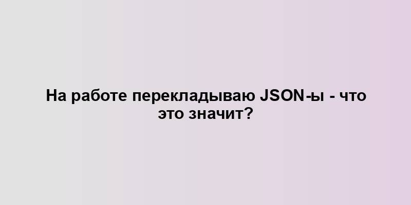 На работе перекладываю json-ы - что это значит?