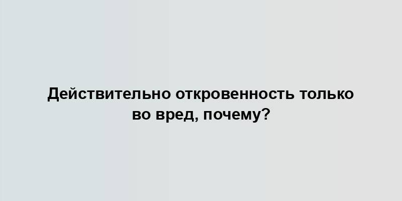 Действительно откровенность только во вред, почему?