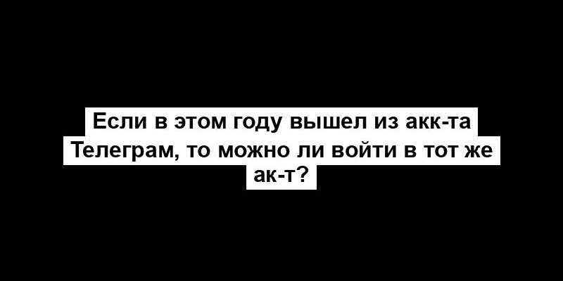 Если в этом году вышел из акк-та Телеграм, то можно ли войти в тот же ак-т?