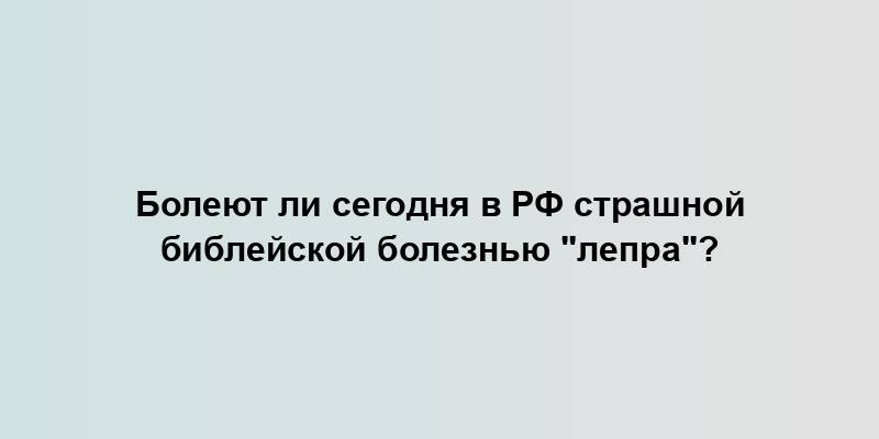 Болеют ли сегодня в РФ страшной библейской болезнью "лепра"?