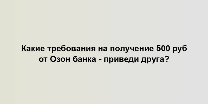 Какие требования на получение 500 руб от Озон банка - приведи друга?