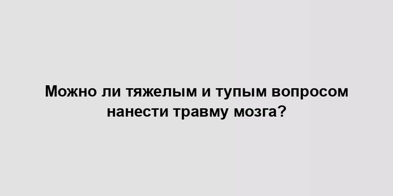 Можно ли тяжелым и тупым вопросом нанести травму мозга?