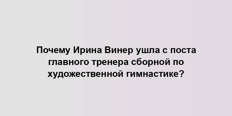 Почему Ирина Винер ушла с поста главного тренера сборной по художественной гимнастике?