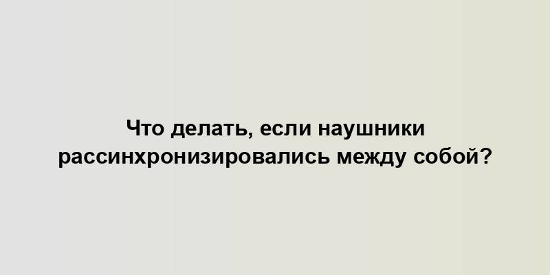 Что делать, если наушники рассинхронизировались между собой?