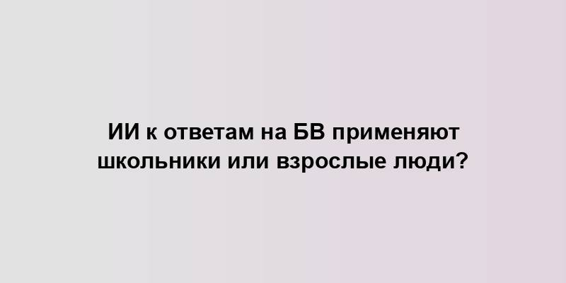 ИИ к ответам на БВ применяют школьники или взрослые люди?