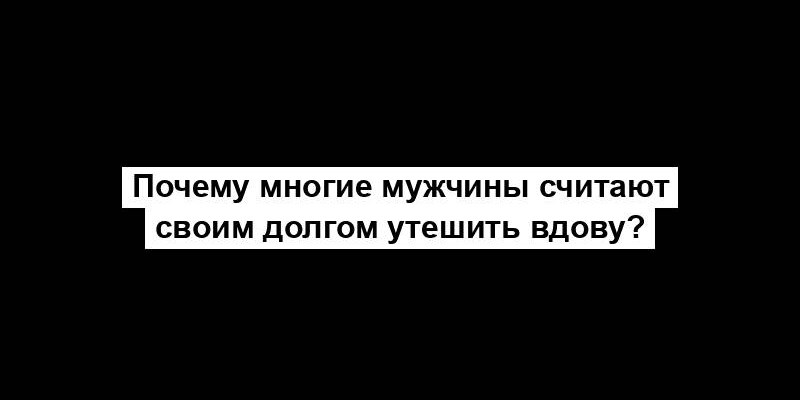 Почему многие мужчины считают своим долгом утешить вдову?