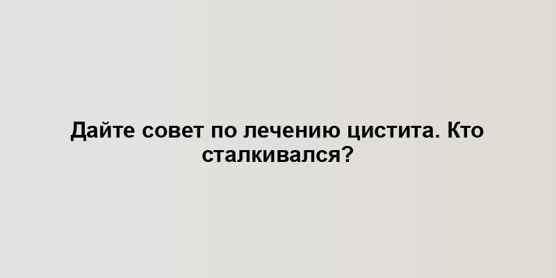 Дайте совет по лечению цистита. Кто сталкивался?