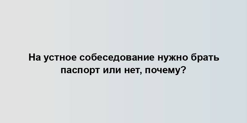 На устное собеседование нужно брать паспорт или нет, почему?